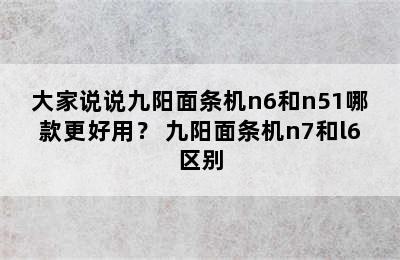 大家说说九阳面条机n6和n51哪款更好用？ 九阳面条机n7和l6区别